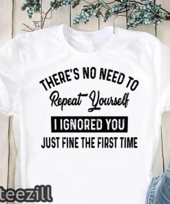 There’s no need to repeat yourself I ignored you just fine the first time shirt