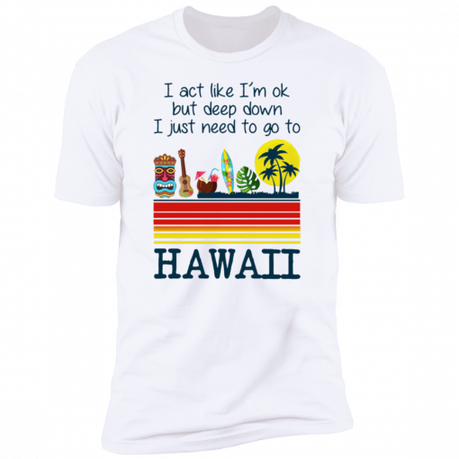 I Act Like I’m Ok But Deep Down I Just Need To Go To Hawaii Tee Shirt