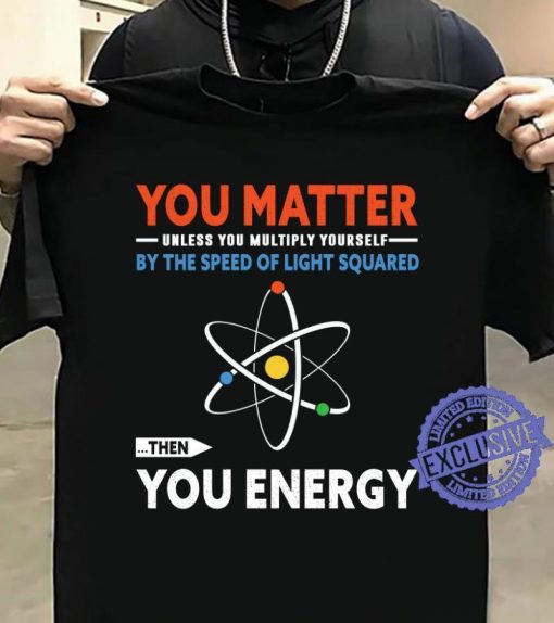 You matter unless you multiply yourself by the speed of light squared the you energy gift shirt